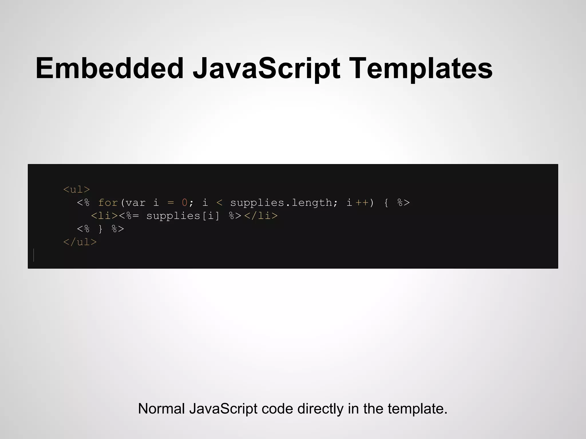 Embedded JavaScript Templates


 <ul>
   <% for(var i = 0; i < supplies.length; i ++) { %>
      <li><%= supplies[i] %> </li>
   <% } %>
 </ul>




            Normal JavaScript code directly in the template.
 