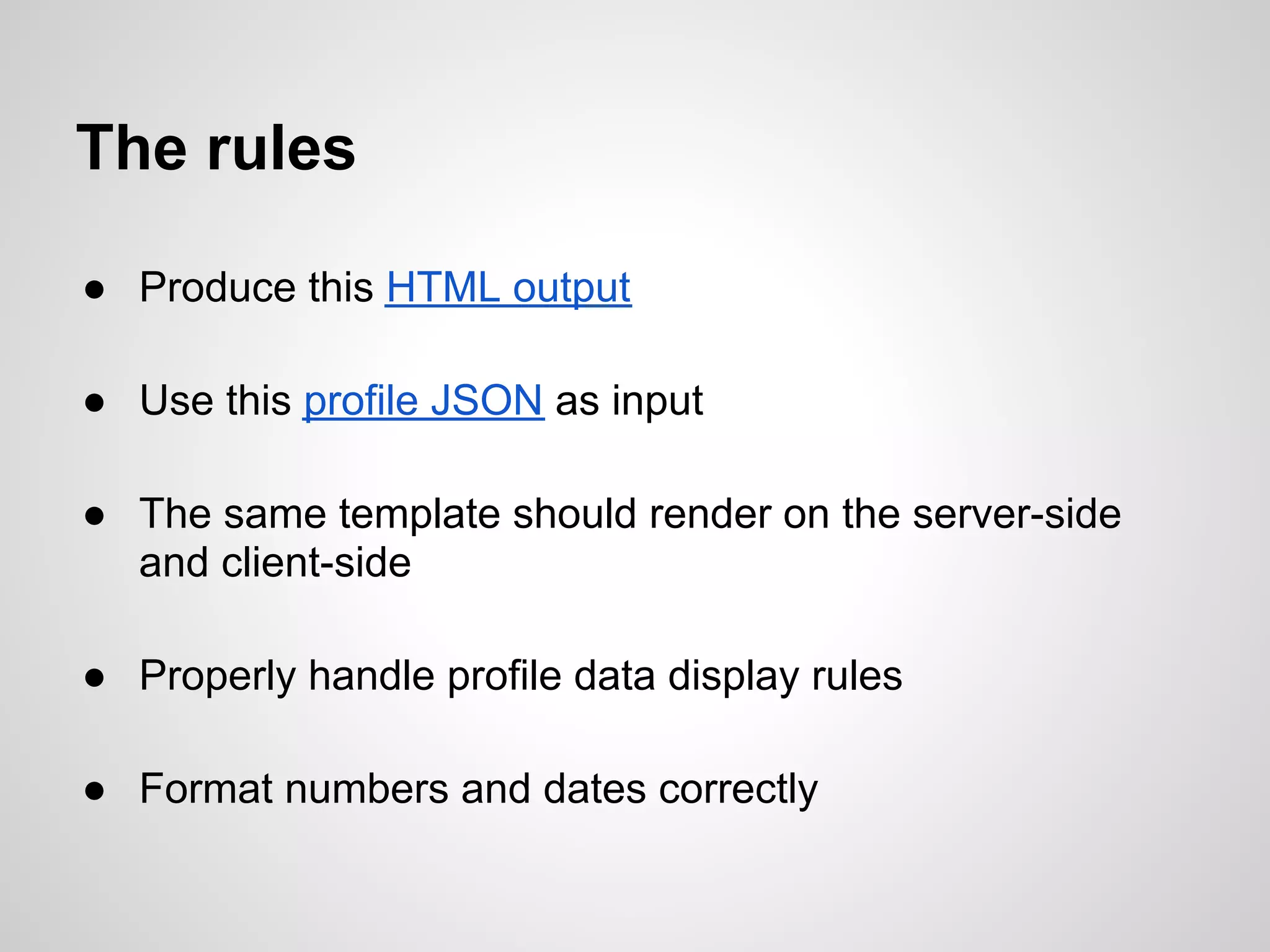 The rules

● Produce this HTML output

● Use this profile JSON as input

● The same template should render on the server-side
  and client-side

● Properly handle profile data display rules

● Format numbers and dates correctly
 