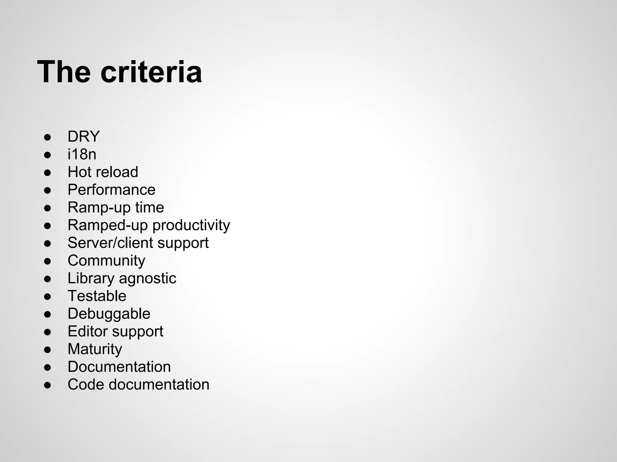 The criteria
●   DRY
●   i18n
●   Hot reload
●   Performance
●   Ramp-up time
●   Ramped-up productivity
●   Server/client support
●   Community
●   Library agnostic
●   Testable
●   Debuggable
●   Editor support
●   Maturity
●   Documentation
●   Code documentation
 
