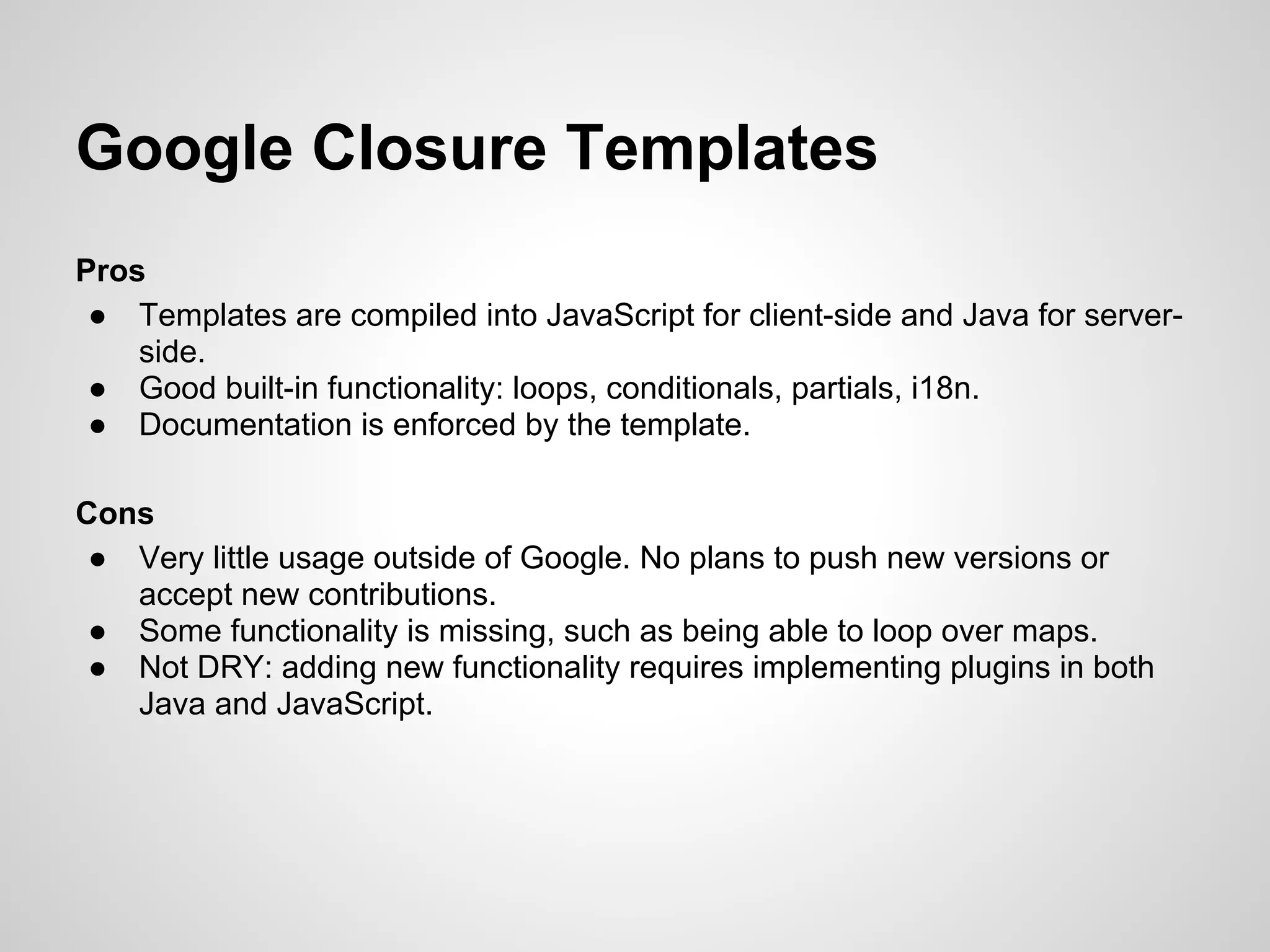 Google Closure Templates
Pros
 ● Templates are compiled into JavaScript for client-side and Java for server-
    side.
 ● Good built-in functionality: loops, conditionals, partials, i18n.
 ● Documentation is enforced by the template.

Cons
 ● Very little usage outside of Google. No plans to push new versions or
   accept new contributions.
 ● Some functionality is missing, such as being able to loop over maps.
 ● Not DRY: adding new functionality requires implementing plugins in both
   Java and JavaScript.
 