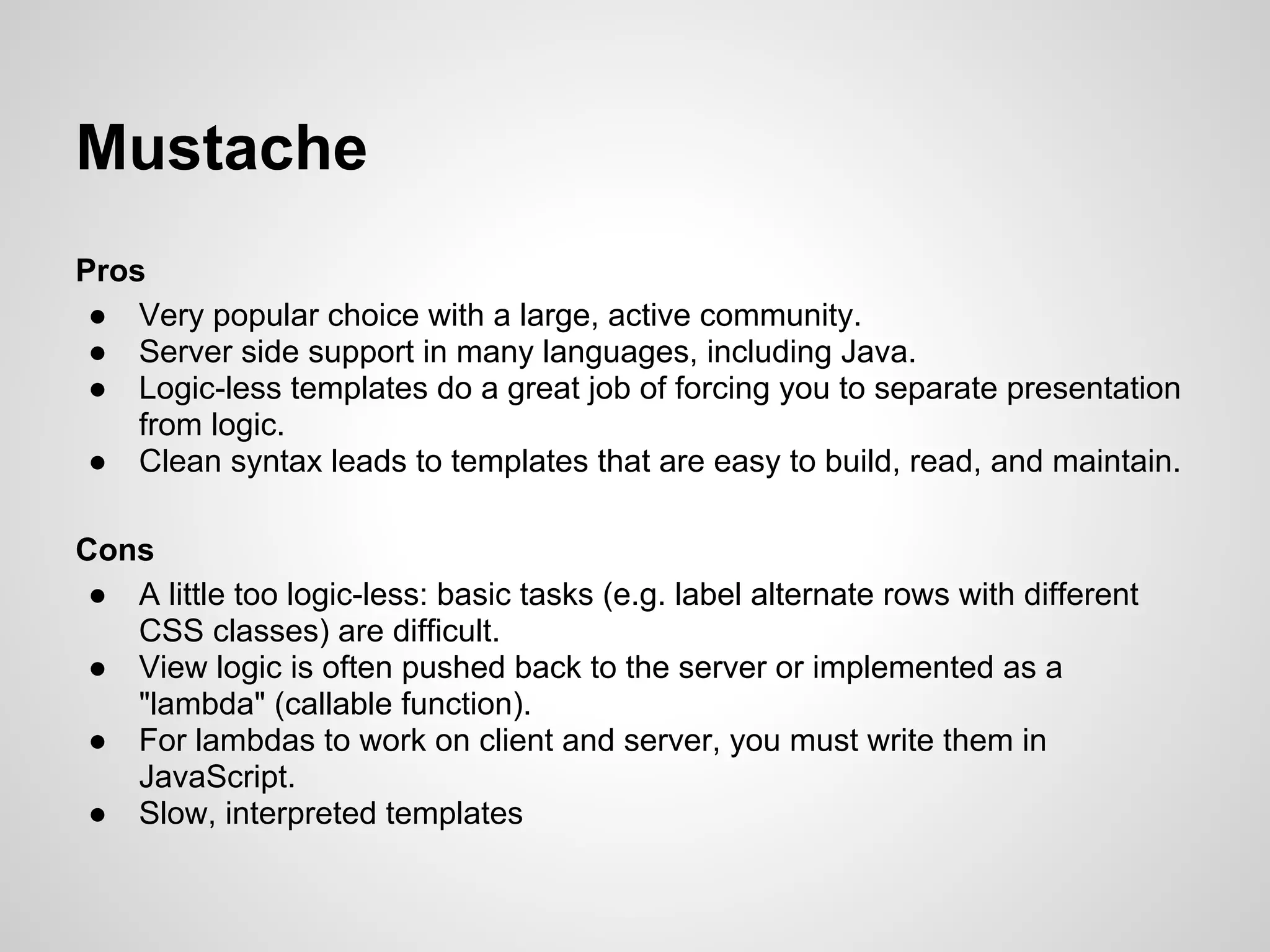 Mustache
Pros
 ● Very popular choice with a large, active community.
 ● Server side support in many languages, including Java.
 ● Logic-less templates do a great job of forcing you to separate presentation
    from logic.
 ● Clean syntax leads to templates that are easy to build, read, and maintain.

Cons
 ● A little too logic-less: basic tasks (e.g. label alternate rows with different
   CSS classes) are difficult.
 ● View logic is often pushed back to the server or implemented as a
   "lambda" (callable function).
 ● For lambdas to work on client and server, you must write them in
   JavaScript.
 ● Slow, interpreted templates
 