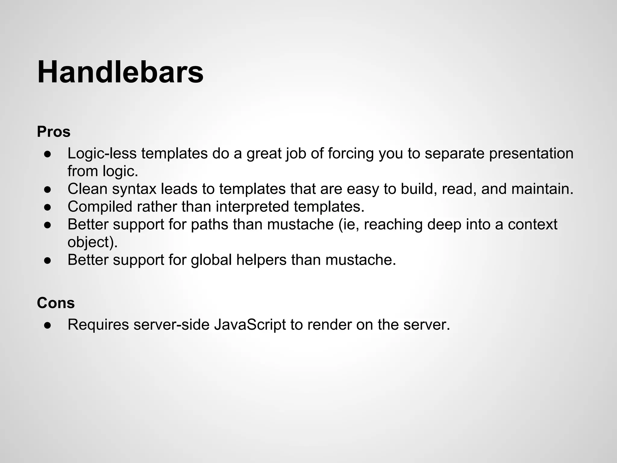 Handlebars
Pros
 ● Logic-less templates do a great job of forcing you to separate presentation
    from logic.
 ● Clean syntax leads to templates that are easy to build, read, and maintain.
 ● Compiled rather than interpreted templates.
 ● Better support for paths than mustache (ie, reaching deep into a context
    object).
 ● Better support for global helpers than mustache.

Cons
 ● Requires server-side JavaScript to render on the server.
 