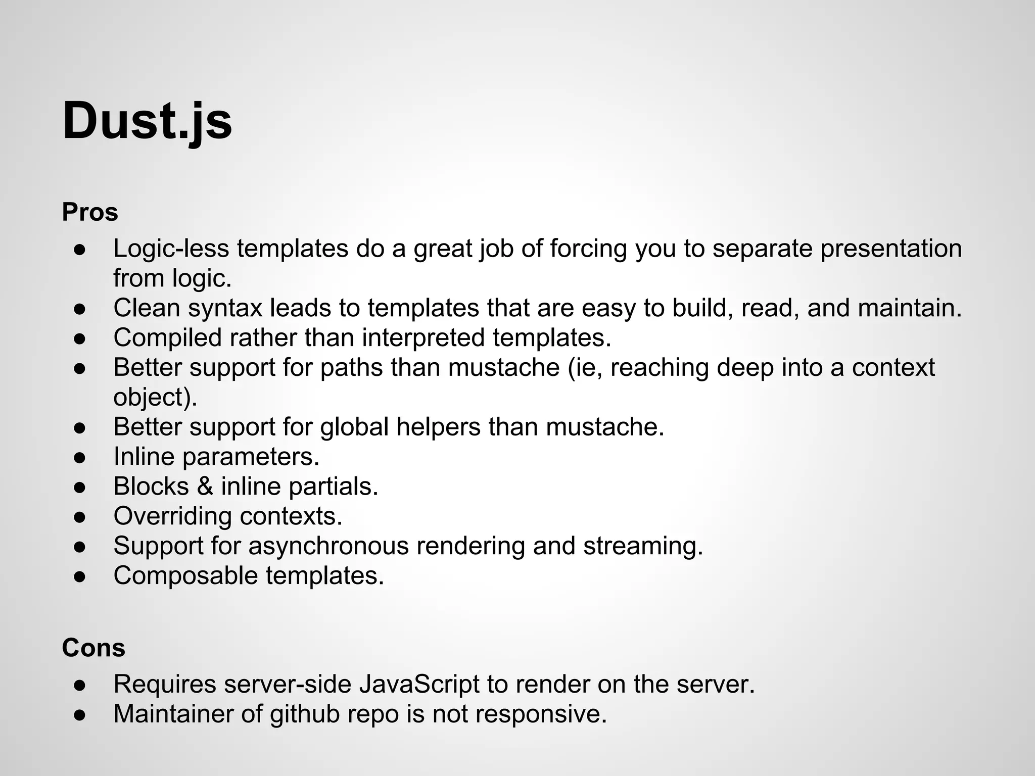 Dust.js
Pros
 ● Logic-less templates do a great job of forcing you to separate presentation
    from logic.
 ● Clean syntax leads to templates that are easy to build, read, and maintain.
 ● Compiled rather than interpreted templates.
 ● Better support for paths than mustache (ie, reaching deep into a context
    object).
 ● Better support for global helpers than mustache.
 ● Inline parameters.
 ● Blocks & inline partials.
 ● Overriding contexts.
 ● Support for asynchronous rendering and streaming.
 ● Composable templates.

Cons
 ● Requires server-side JavaScript to render on the server.
 ● Maintainer of github repo is not responsive.
 