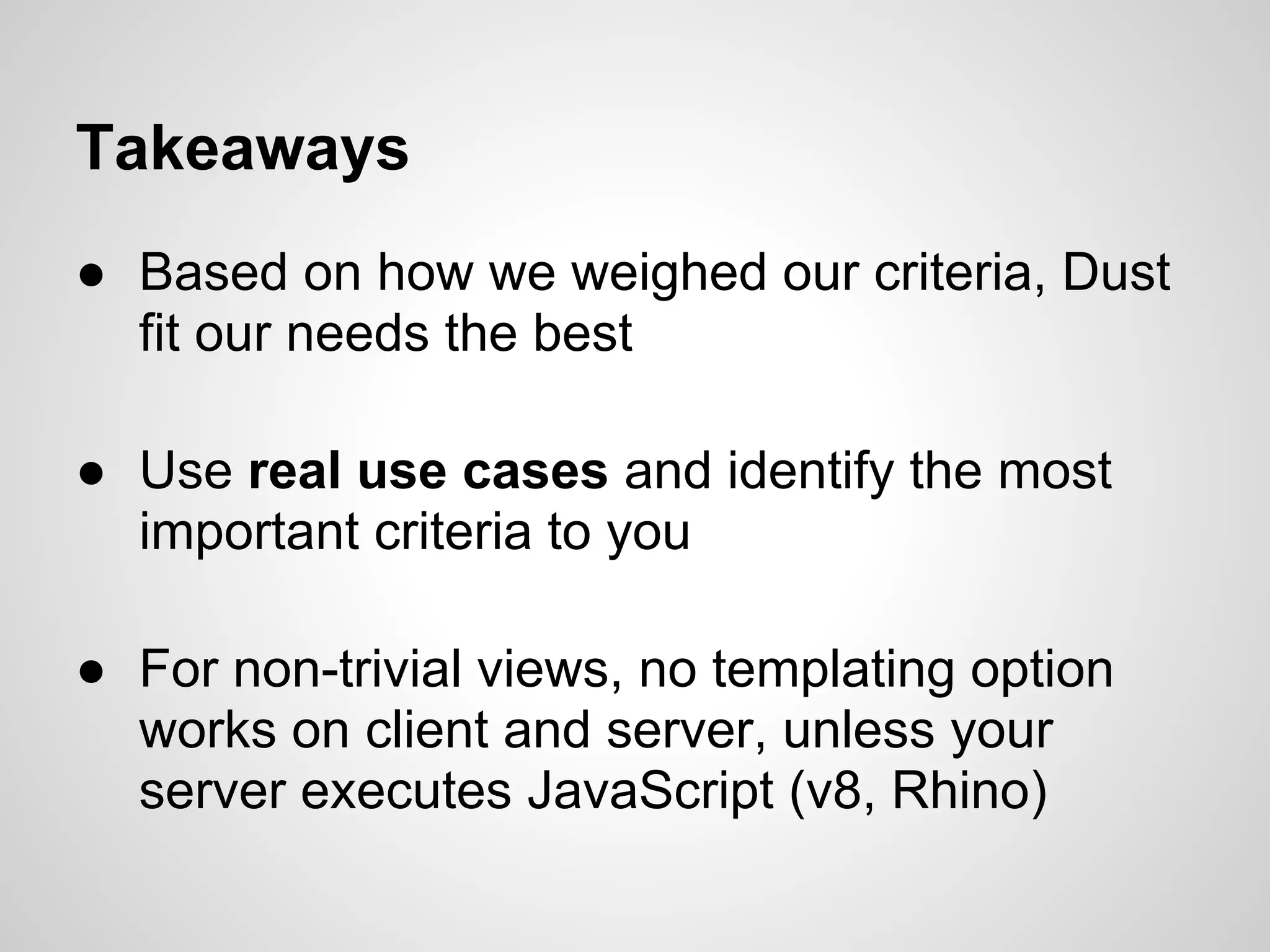 Takeaways
● Based on how we weighed our criteria, Dust
  fit our needs the best

● Use real use cases and identify the most
  important criteria to you

● For non-trivial views, no templating option
  works on client and server, unless your
  server executes JavaScript (v8, Rhino)
 
