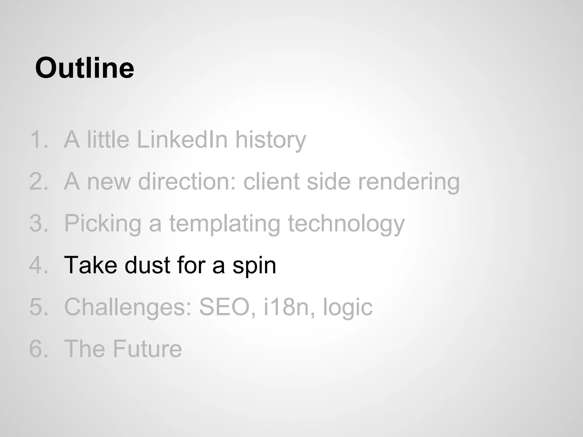Outline

1. A little LinkedIn history
2. A new direction: client side rendering
3. Picking a templating technology
4. Take dust for a spin
5. Challenges: SEO, i18n, logic
6. The Future
 