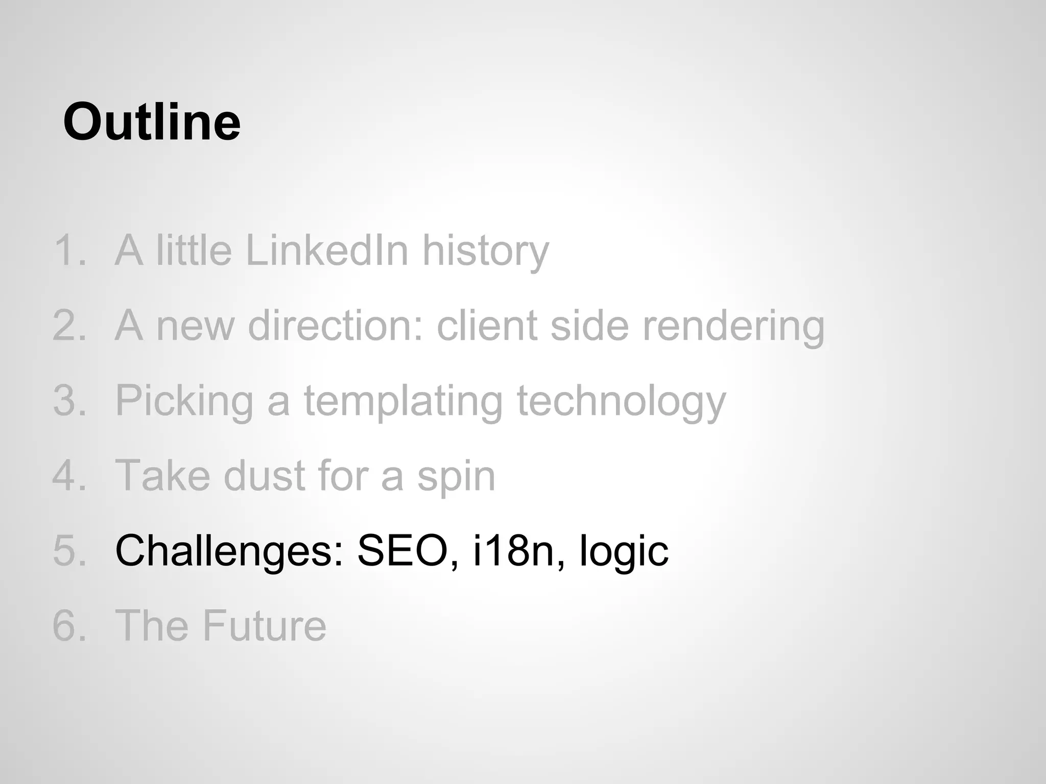 Outline

1. A little LinkedIn history
2. A new direction: client side rendering
3. Picking a templating technology
4. Take dust for a spin
5. Challenges: SEO, i18n, logic
6. The Future
 