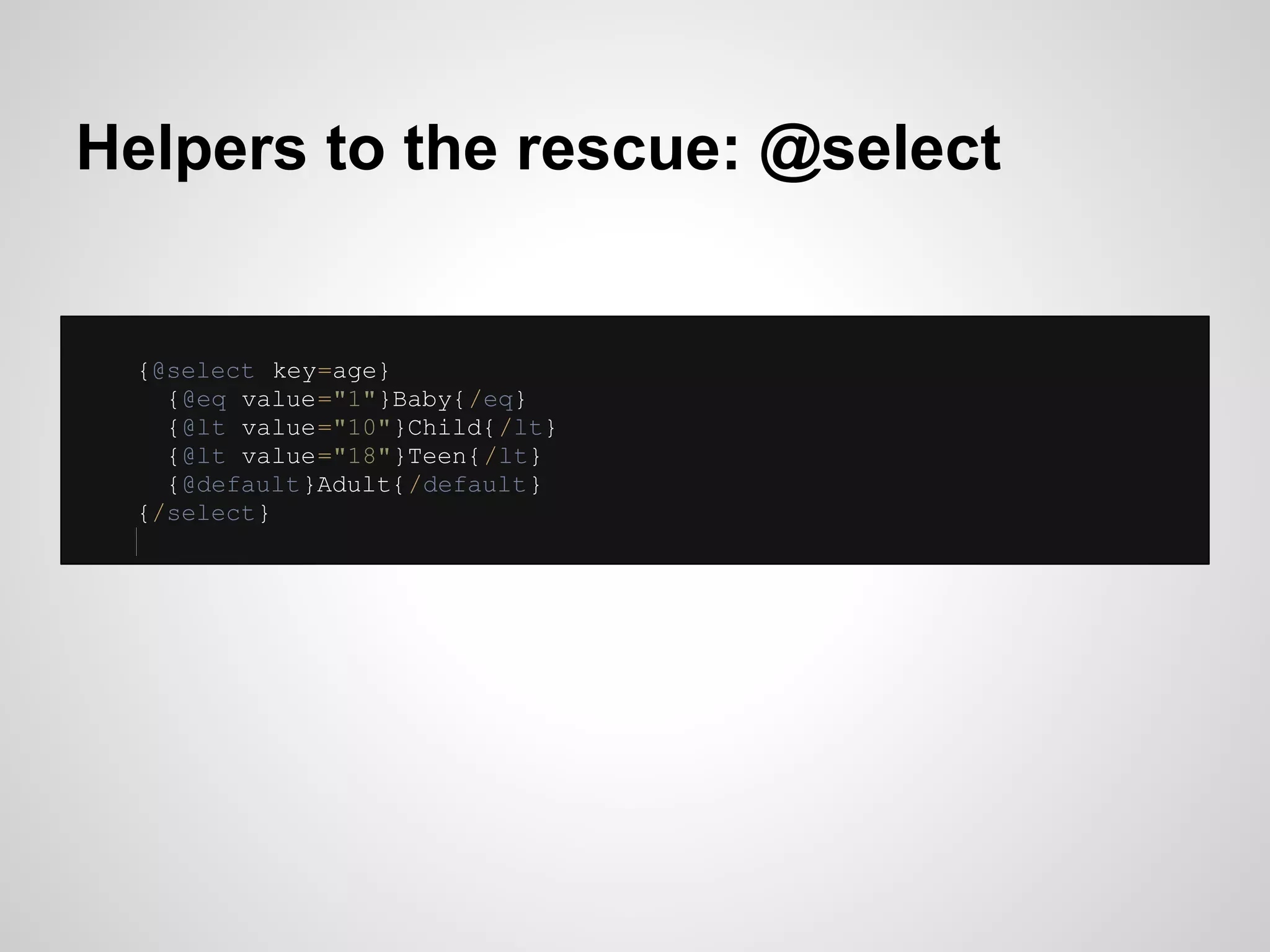 Helpers to the rescue: @select


 {@select key=age}
   {@eq value="1"}Baby{/eq}
   {@lt value="10"}Child{/lt}
   {@lt value="18"}Teen{/lt}
   {@default}Adult{/default}
 {/select}
 
