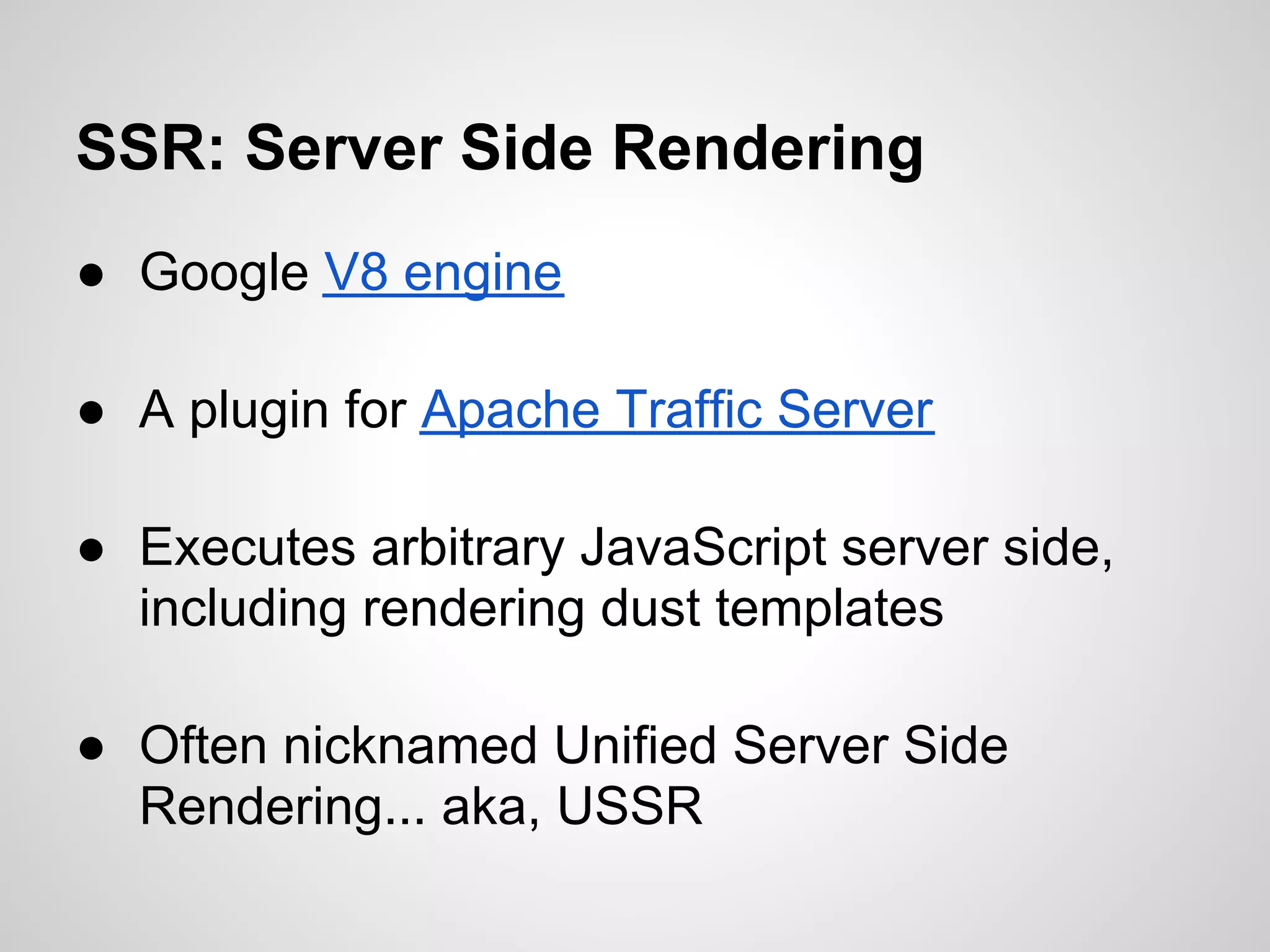 SSR: Server Side Rendering
● Google V8 engine

● A plugin for Apache Traffic Server

● Executes arbitrary JavaScript server side,
  including rendering dust templates

● Often nicknamed Unified Server Side
  Rendering... aka, USSR
 