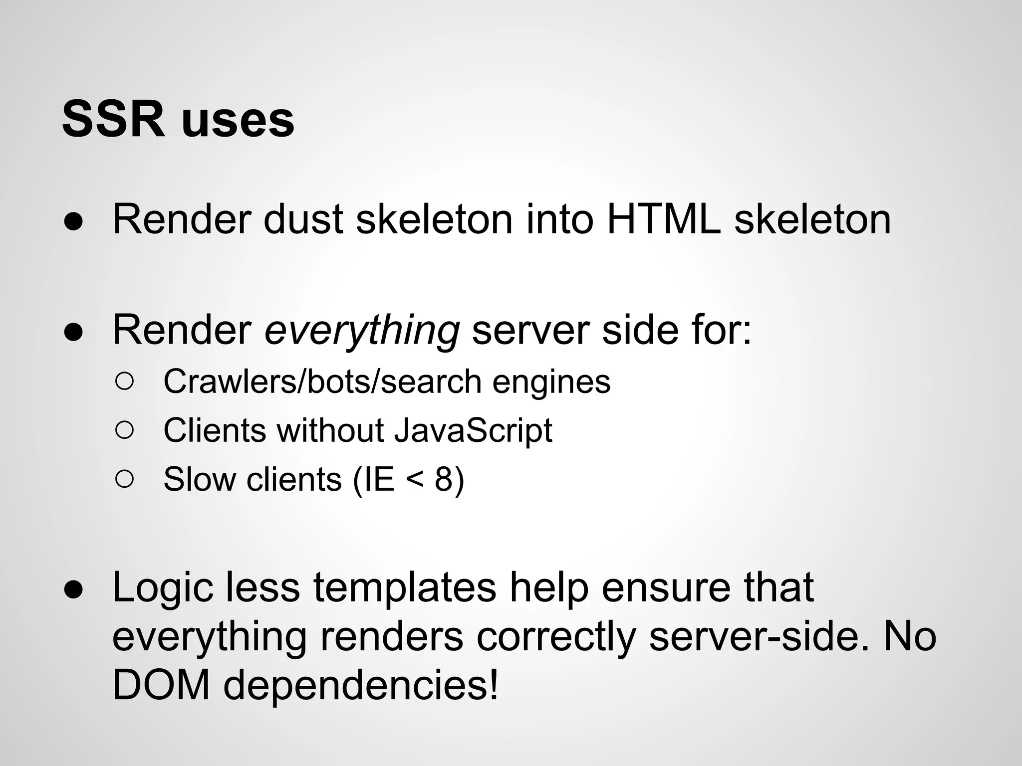 SSR uses
● Render dust skeleton into HTML skeleton

● Render everything server side for:
  ○ Crawlers/bots/search engines
  ○ Clients without JavaScript
  ○ Slow clients (IE < 8)

● Logic less templates help ensure that
  everything renders correctly server-side. No
  DOM dependencies!
 