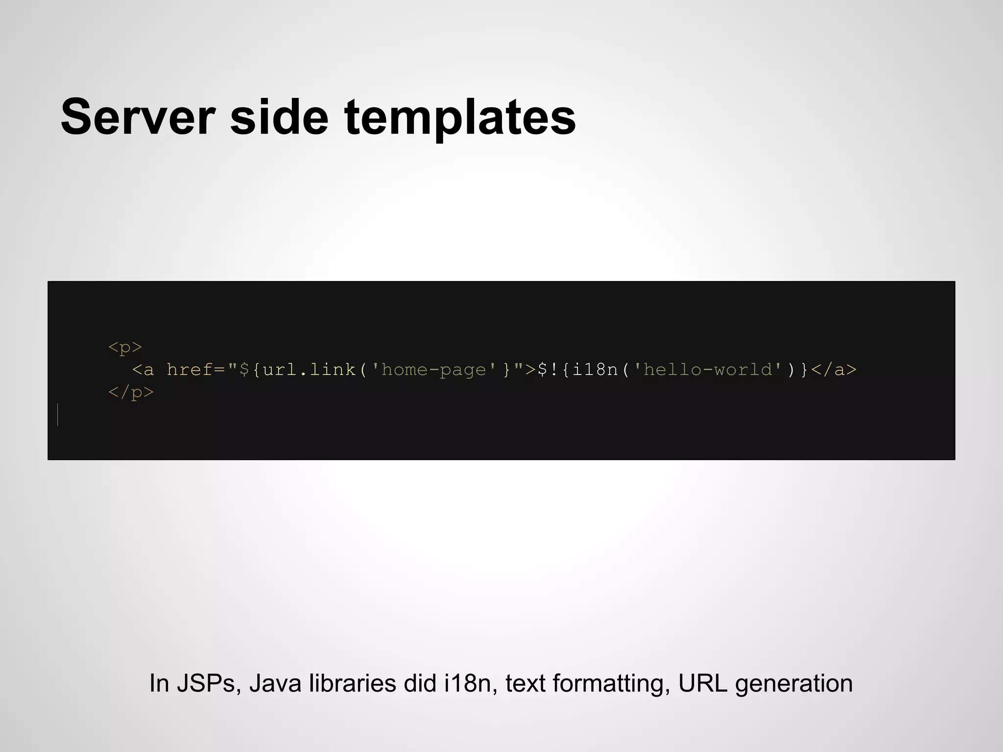 Server side templates



 <p>
   <a href="${url.link( 'home-page' }">$!{i18n('hello-world' )}</a>
 </p>




    In JSPs, Java libraries did i18n, text formatting, URL generation
 
