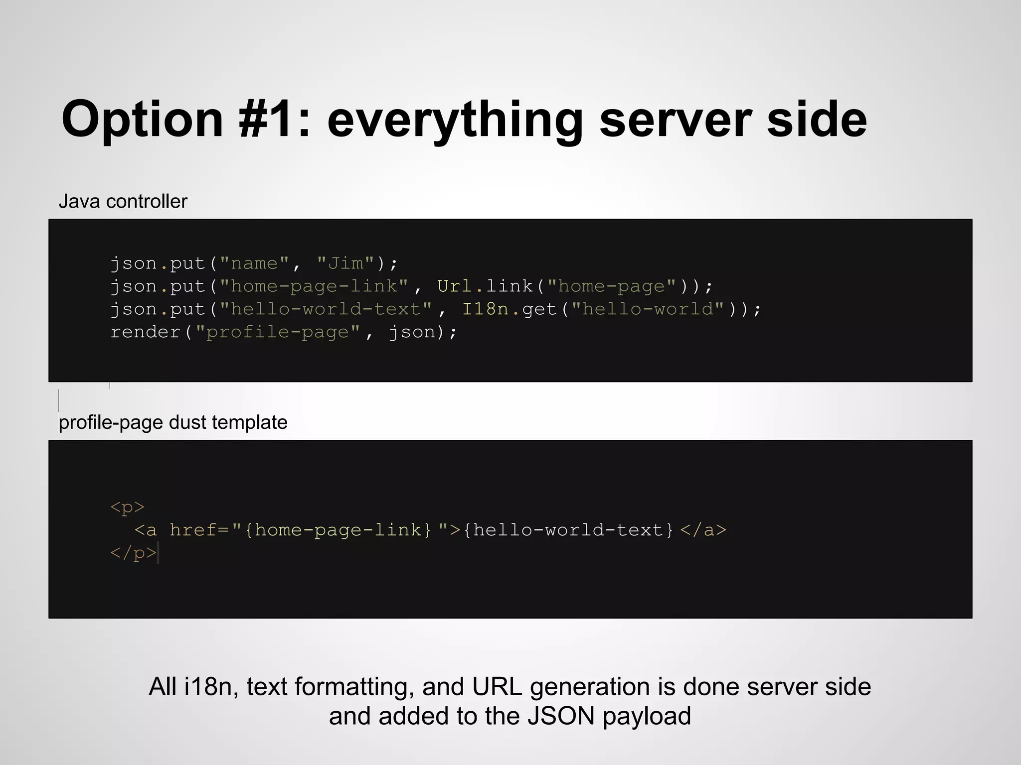 Option #1: everything server side
Java controller


     json.put("name", "Jim");
     json.put("home-page-link" , Url.link("home-page" ));
     json.put("hello-world-text" , I18n.get("hello-world" ));
     render("profile-page" , json);



profile-page dust template



     <p>
       <a href="{home-page-link} ">{hello-world-text} </a>
     </p>




          All i18n, text formatting, and URL generation is done server side
                            and added to the JSON payload
 