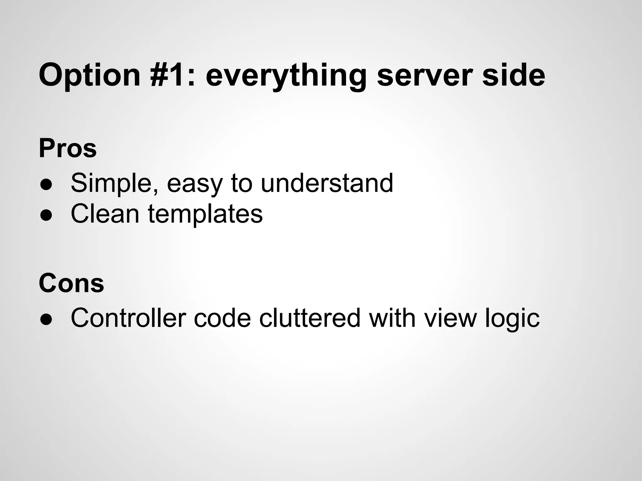 Option #1: everything server side

Pros
● Simple, easy to understand
● Clean templates

Cons
● Controller code cluttered with view logic
 
