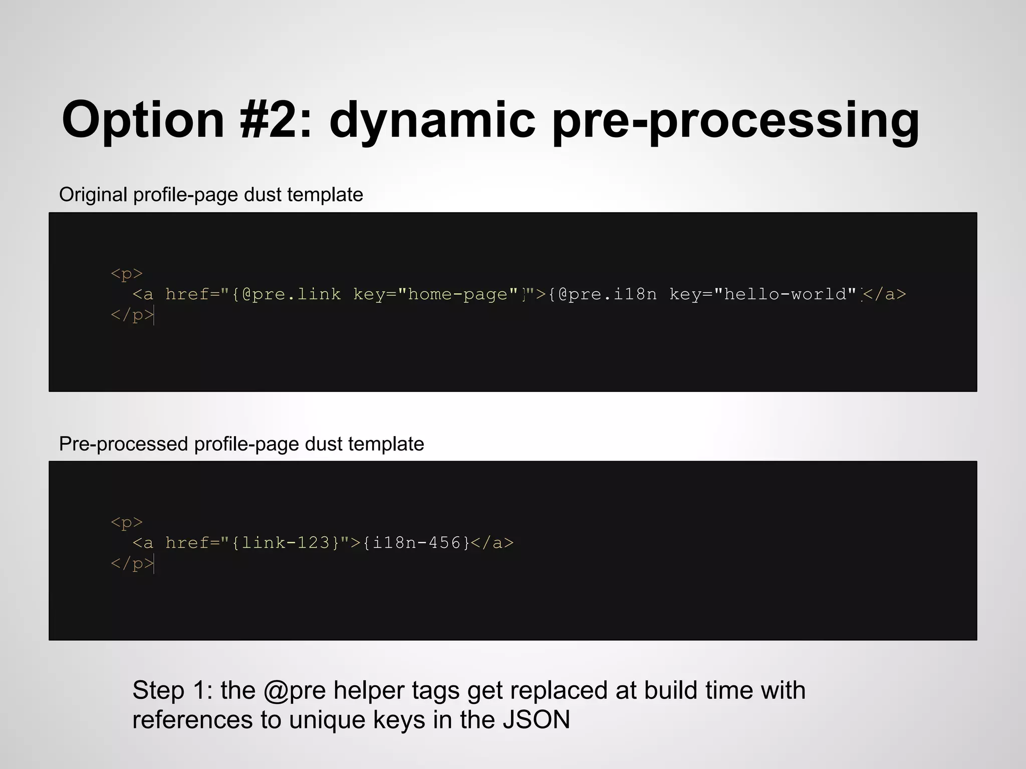 Option #2: dynamic pre-processing
Original profile-page dust template


     <p>
       <a href="{@pre.link key="home-page"}
                                          ">{@pre.i18n key="hello-world"}
                                                                        </a>
     </p>




Pre-processed profile-page dust template


     <p>
       <a href="{link-123}">{i18n-456}</a>
     </p>




        Step 1: the @pre helper tags get replaced at build time with
        references to unique keys in the JSON
 