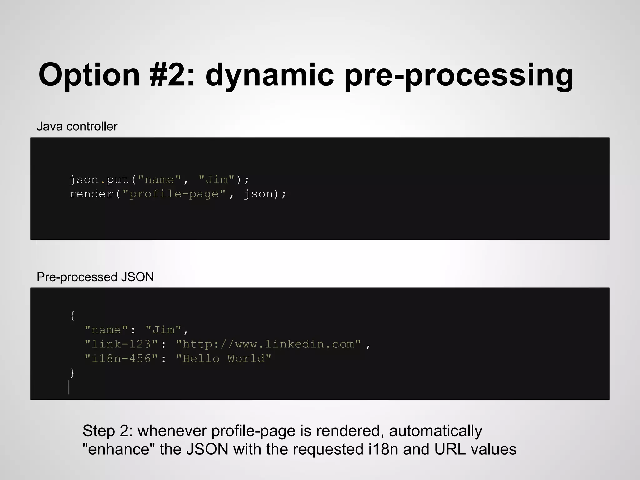 Option #2: dynamic pre-processing
Java controller



     json.put("name", "Jim");
     render("profile-page" , json);




Pre-processed JSON


     {
         "name": "Jim",
         "link-123" : "http://www.linkedin.com" ,
         "i18n-456" : "Hello World"
     }



         Step 2: whenever profile-page is rendered, automatically
         "enhance" the JSON with the requested i18n and URL values
 