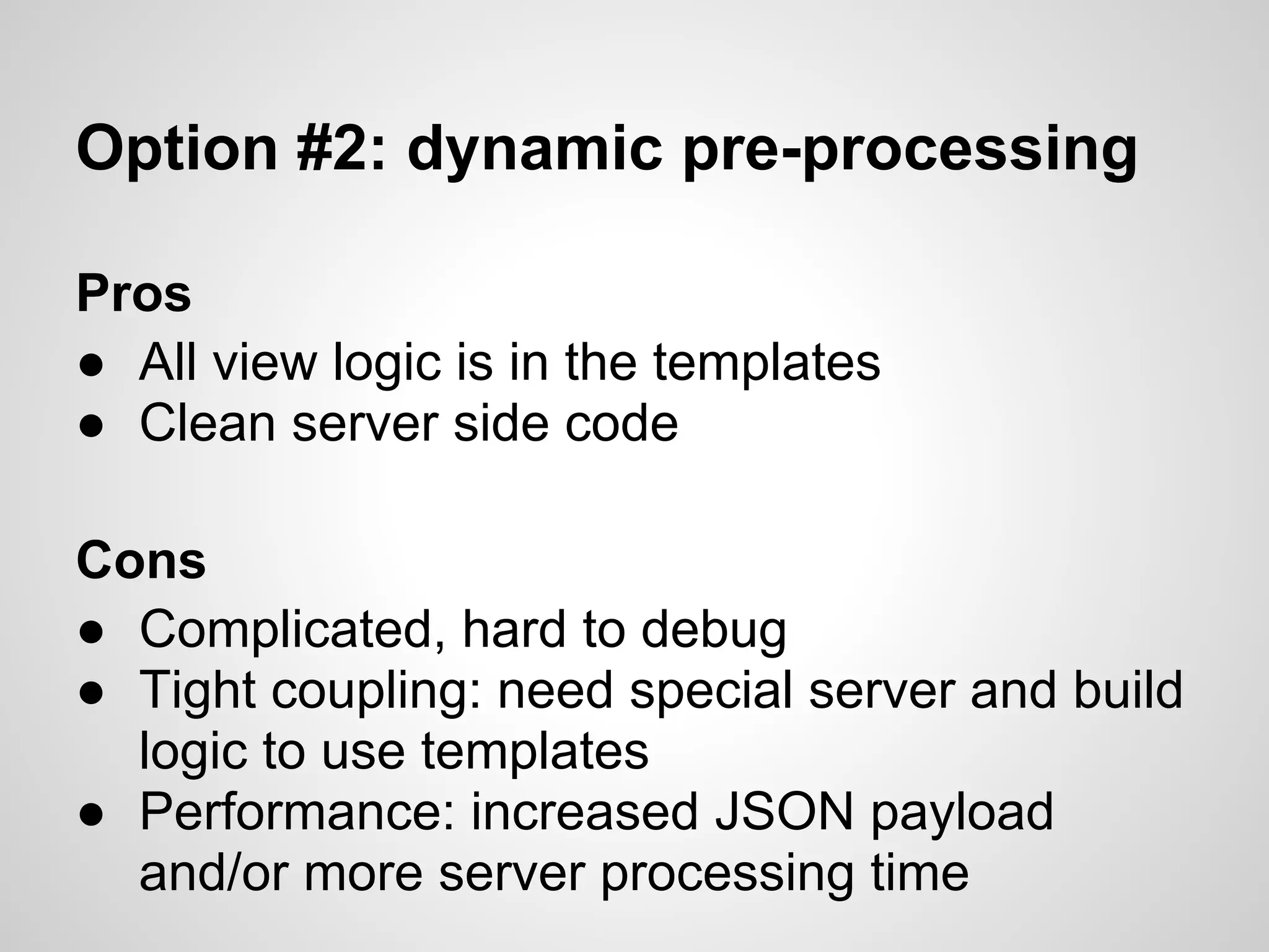 Option #2: dynamic pre-processing

Pros
● All view logic is in the templates
● Clean server side code

Cons
● Complicated, hard to debug
● Tight coupling: need special server and build
  logic to use templates
● Performance: increased JSON payload
  and/or more server processing time
 