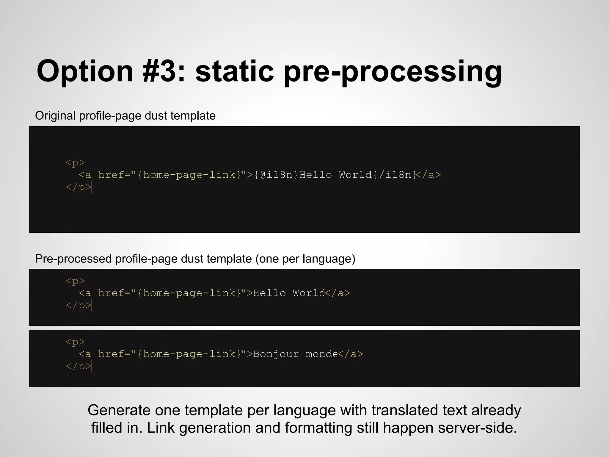 Option #3: static pre-processing
Original profile-page dust template


     <p>
       <a href="{home-page-link}">{@i18n}Hello World{/i18n}</a>
     </p>




Pre-processed profile-page dust template (one per language)
     <p>
       <a href="{home-page-link}">Hello World</a>
     </p>


     <p>
       <a href="{home-page-link}">Bonjour monde</a>
     </p>



          Generate one template per language with translated text already
          filled in. Link generation and formatting still happen server-side.
 