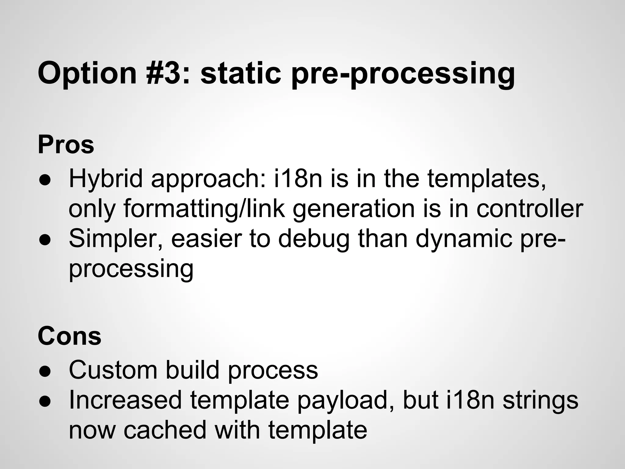 Option #3: static pre-processing

Pros
● Hybrid approach: i18n is in the templates,
  only formatting/link generation is in controller
● Simpler, easier to debug than dynamic pre-
  processing

Cons
● Custom build process
● Increased template payload, but i18n strings
  now cached with template
 