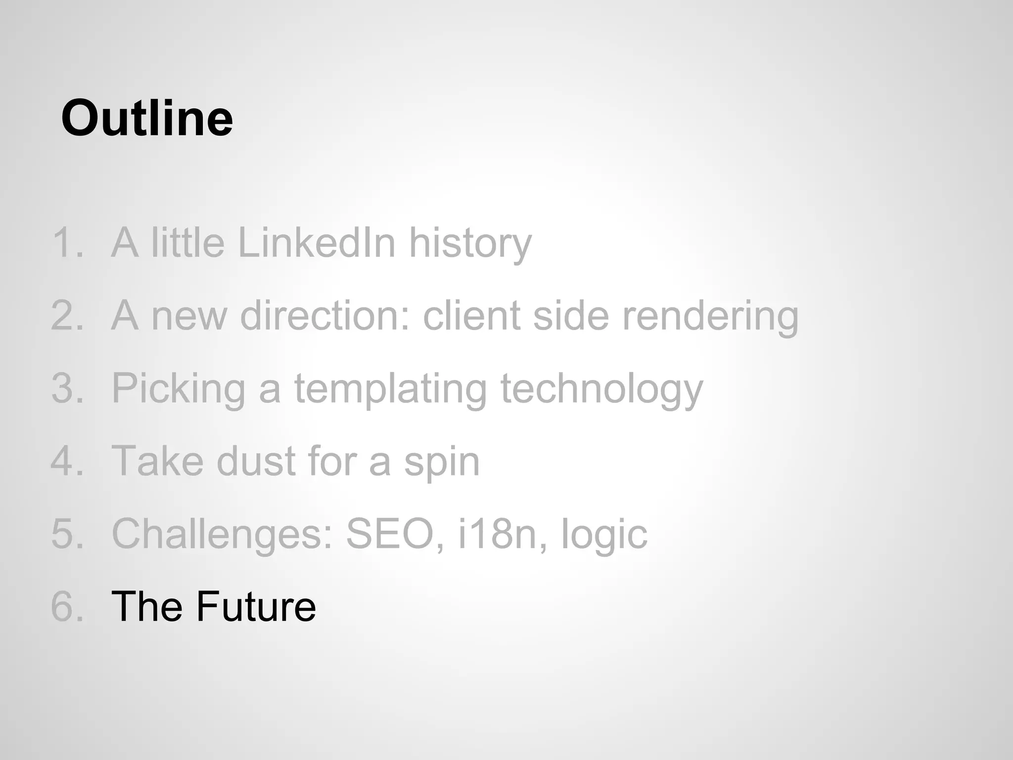 Outline

1. A little LinkedIn history
2. A new direction: client side rendering
3. Picking a templating technology
4. Take dust for a spin
5. Challenges: SEO, i18n, logic
6. The Future
 