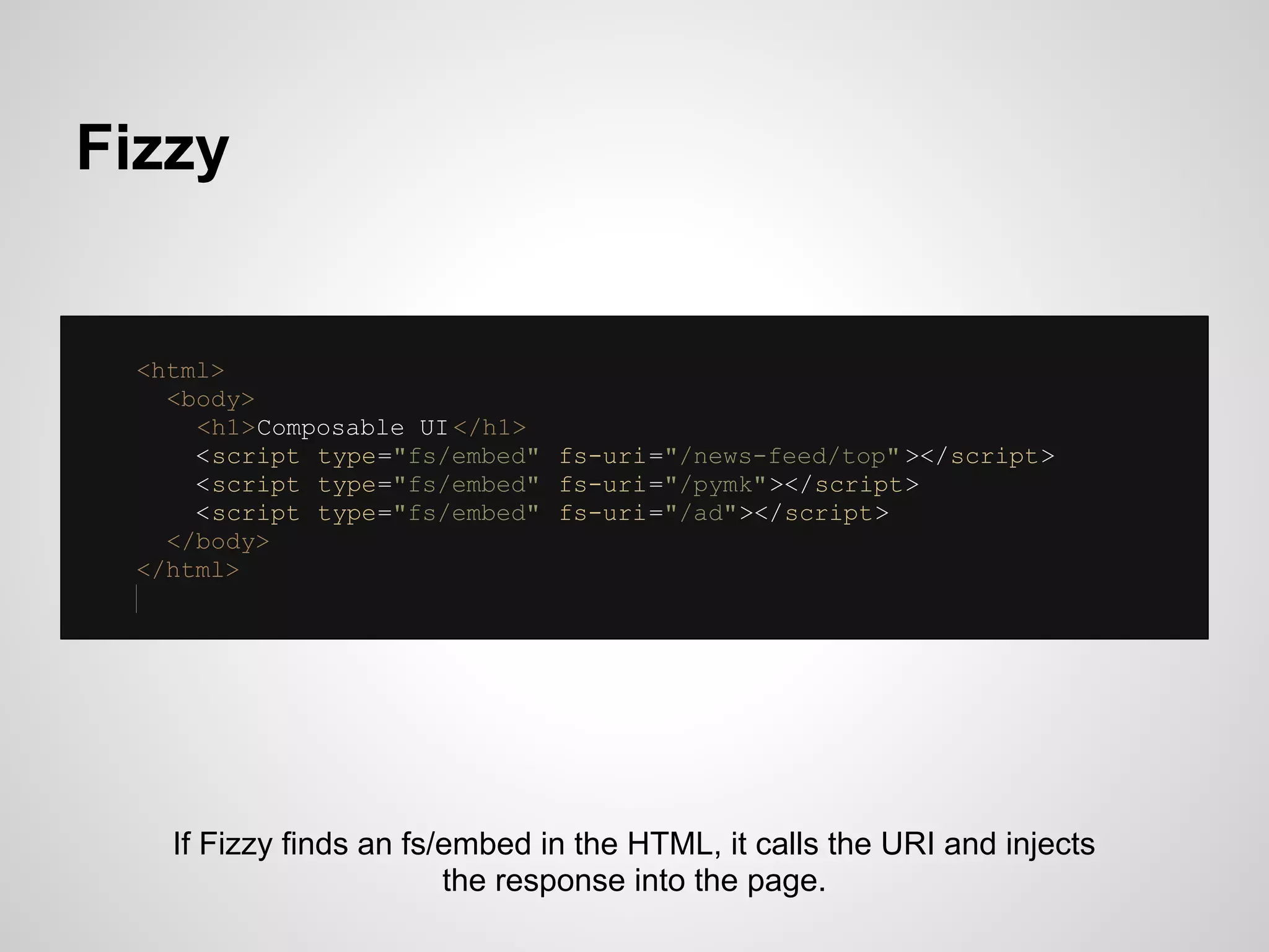 Fizzy


 <html>
   <body>
     <h1>Composable UI </h1>
     <script type="fs/embed" fs-uri="/news-feed/top" ></script>
     <script type="fs/embed" fs-uri="/pymk"></script>
     <script type="fs/embed" fs-uri="/ad"></script>
   </body>
 </html>




   If Fizzy finds an fs/embed in the HTML, it calls the URI and injects
                        the response into the page.
 