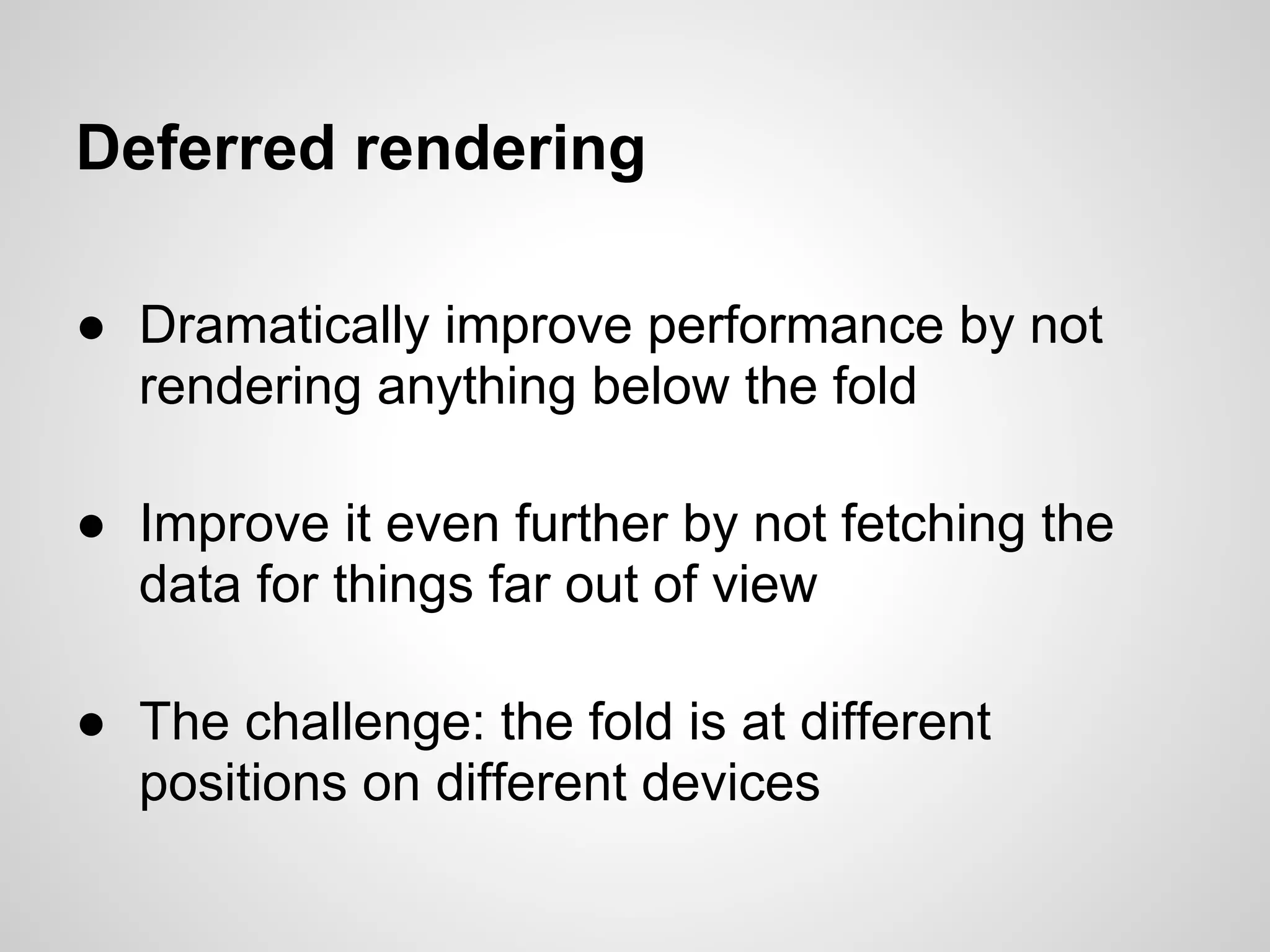 Deferred rendering

● Dramatically improve performance by not
  rendering anything below the fold

● Improve it even further by not fetching the
  data for things far out of view

● The challenge: the fold is at different
  positions on different devices
 