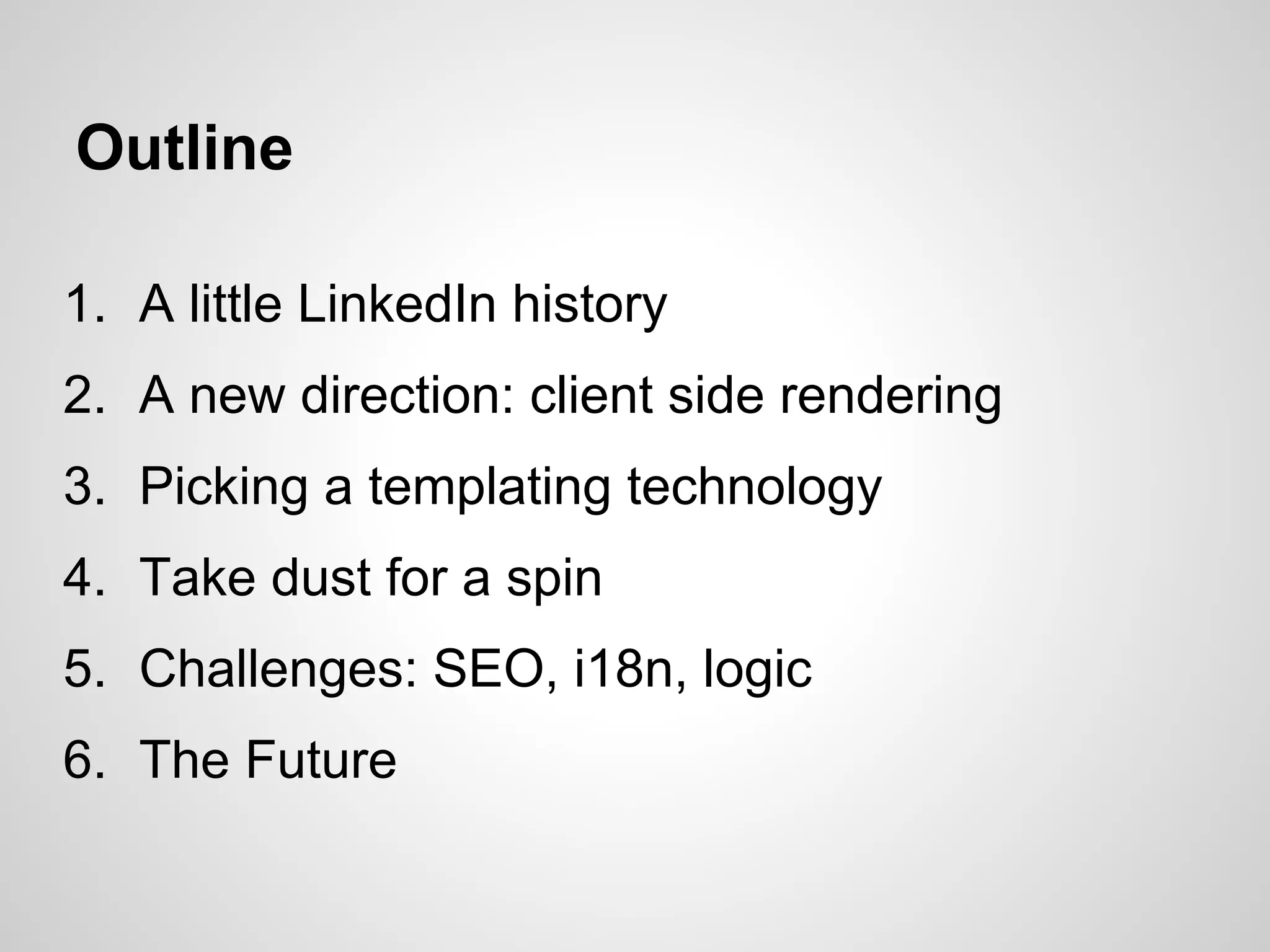Outline

1. A little LinkedIn history
2. A new direction: client side rendering
3. Picking a templating technology
4. Take dust for a spin
5. Challenges: SEO, i18n, logic
6. The Future
 