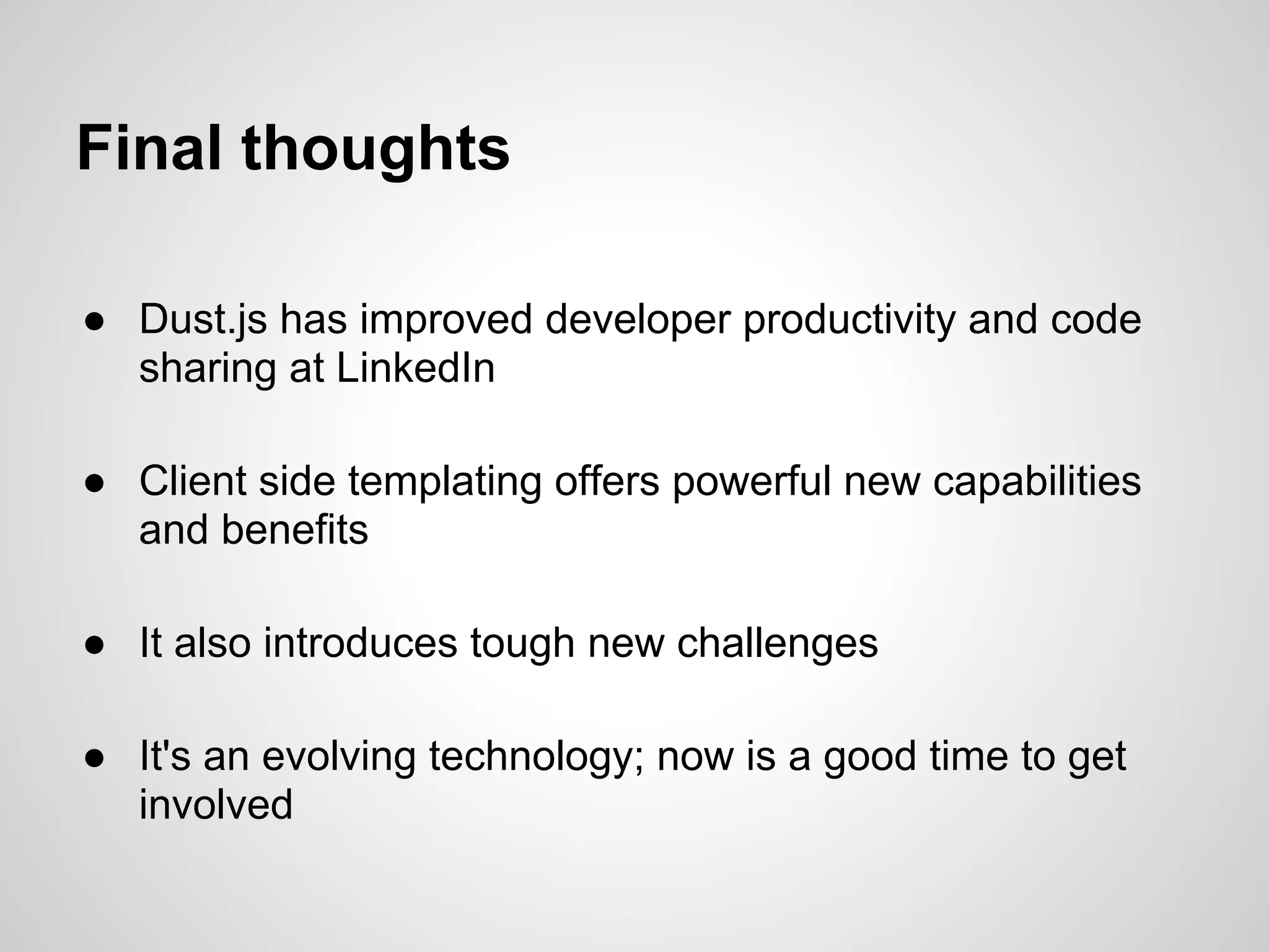 Final thoughts

● Dust.js has improved developer productivity and code
  sharing at LinkedIn

● Client side templating offers powerful new capabilities
  and benefits

● It also introduces tough new challenges

● It's an evolving technology; now is a good time to get
  involved
 