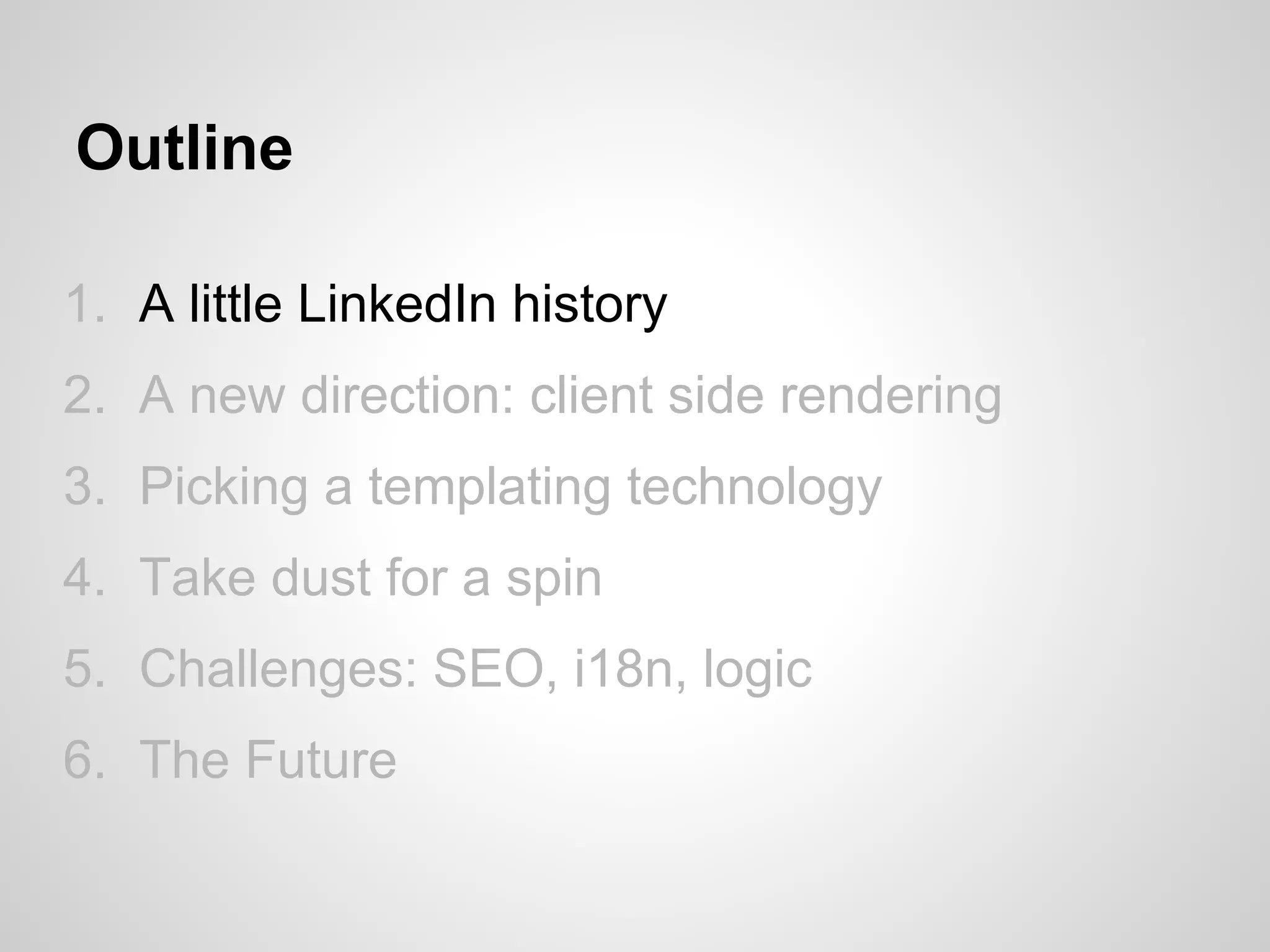 Outline

1. A little LinkedIn history
2. A new direction: client side rendering
3. Picking a templating technology
4. Take dust for a spin
5. Challenges: SEO, i18n, logic
6. The Future
 
