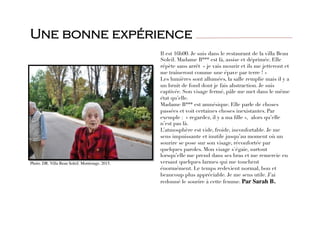 Il est 16h00. Je suis dans le restaurant de la villa Beau
Soleil. Madame B*** est là, assise et déprimée. Elle
répète sans arrêt « je vais mourir et ils me jetteront et
me traîneront comme une épave par terre ! » 
Les lumières sont allumées, la salle remplie mais il y a
un bruit de fond dont je fais abstraction. Je suis
captivée. Son visage fermé, pâle me met dans le même
état qu’elle. 
Madame B*** est amnésique. Elle parle de choses
passées et voit certaines choses inexistantes. Par
exemple : « regardez, il y a ma ﬁlle »,  alors qu’elle
n’est pas là. 
L’atmosphère est vide, froide, inconfortable. Je me
sens impuissante et inutile jusqu’au moment où un
sourire se pose sur son visage, réconfortée par
quelques paroles. Mon visage s'égaie, surtout
lorsqu’elle me prend dans ses bras et me remercie en
versant quelques larmes qui me touchent
énormément. Le temps redevient normal, bon et
beaucoup plus appréciable. Je me sens utile. J’ai
redonné le sourire à cette femme. Par Sarah B.
Une bonne expérience
Photo. DR. Villa Beau Soleil. Montrouge. 2015.
 