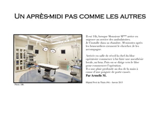 Un après-midi pas comme les autres
Il est 14h, lorsque Monsieur M*** arrive en
urgence au service des ambulatoires. 
Je l’installe dans sa chambre. 30 minutes après
les brancardiers viennent le chercher. Je les
accompagne. 

Arrivée en salle de réveil la chef du bloc
opératoire commence à lui faire une anesthésie
locale, au bras. Puis on se dirige vers le bloc
pour commencer l’opération. 
Il a une plaie profonde au dos de la main à
cause d’une poignée de porte cassée. 
Par Armelle M. 

Hôpital Privé de Thiais (94) – Janvier 2015 

Photo. DR. 
 