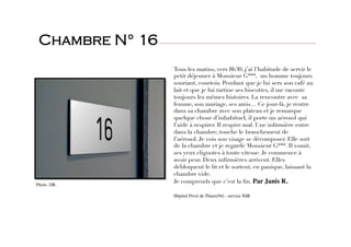 Tous les matins, vers 8h30, j’ai l’habitude de servir le
petit déjeuner à Monsieur G***, un homme toujours
souriant, courtois. Pendant que je lui sers son café au
lait et que je lui tartine ses biscottes, il me raconte
toujours les mêmes histoires. La rencontre avec sa
femme, son mariage, ses amis… Ce jour-là, je rentre
dans sa chambre avec son plateau et je remarque
quelque chose d’inhabituel, il porte un aérosol qui
l’aide à respirer. Il respire mal. Une inﬁrmière entre
dans la chambre, touche le branchement de
l’aérosol. Je vois son visage se décomposer. Elle sort
de la chambre et je regarde Monsieur G***. Il vomit,
ses yeux clignotes à toute vitesse. Je commence à
avoir peur. Deux inﬁrmières arrivent. Elles
débloquent le lit et le sortent, en panique, laissant la
chambre vide.
Je comprends que c’est la ﬁn. Par Janis R. 

Hôpital Privé de Thiais(94) - service SSR
  
Chambre N° 16
Photo. DR.
 