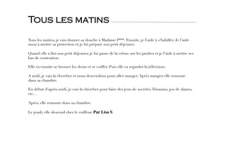 Tous les matins, je vais donner sa douche à Madame P***. Ensuite, je l’aide à s’habiller. Je l’aide
aussi à mettre sa protection et je lui prépare son petit déjeuner.

Quand elle a ﬁni son petit déjeuner, je lui passe de la crème sur les jambes et je l’aide à mettre ses
bas de contention.

Elle va ensuite se brosser les dents et se coiffer. Puis elle va regarder la télévision.

A midi, je vais la chercher et nous descendons pour aller manger. Après manger, elle remonte
dans sa chambre.

En début d’après-midi, je vais la chercher pour faire des jeux de sociétés.Triomino, jeu de dames,
etc…

Après, elle remonte dans sa chambre.

Le jeudi, elle descend chez le coiffeur. Par Lisa S.

Tous les matins
 