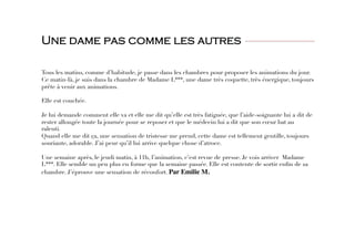 Une dame pas comme les autres
 
 

Tous les matins, comme d’habitude, je passe dans les chambres pour proposer les animations du jour.
Ce matin-là, je suis dans la chambre de Madame L***, une dame très coquette, très énergique, toujours
prête à venir aux animations. 

Elle est couchée. 

Je lui demande comment elle va et elle me dit qu’elle est très fatiguée, que l’aide-soignante lui a dit de
rester allongée toute la journée pour se reposer et que le médecin lui a dit que son cœur bat au
ralenti. 
Quand elle me dit ça, une sensation de tristesse me prend, cette dame est tellement gentille, toujours
souriante, adorable. J’ai peur qu’il lui arrive quelque chose d’atroce. 

Une semaine après, le jeudi matin, à 11h, l’animation, c’est revue de presse. Je vois arriver Madame
L***. Elle semble un peu plus en forme que la semaine passée. Elle est contente de sortir enﬁn de sa
chambre. J’éprouve une sensation de réconfort. Par Emilie M. 
 