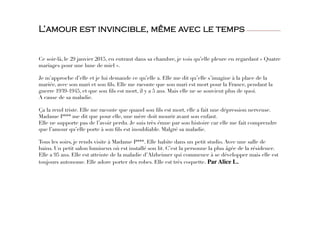 L’amour est invincible, même avec le temps
 
 
 
Ce soir-là, le 29 janvier 2015, en entrant dans sa chambre, je vois qu’elle pleure en regardant « Quatre
mariages pour une lune de miel ». 

Je m’approche d’elle et je lui demande ce qu’elle a. Elle me dit qu’elle s’imagine à la place de la
mariée, avec son mari et son ﬁls. Elle me raconte que son mari est mort pour la France, pendant la
guerre 1939-1945, et que son ﬁls est mort, il y a 5 ans. Mais elle ne se souvient plus de quoi. 
A cause de sa maladie.

Ça la rend triste. Elle me raconte que quand son ﬁls est mort, elle a fait une dépression nerveuse. 
Madame P*** me dit que pour elle, une mère doit mourir avant son enfant.
Elle ne supporte pas de l’avoir perdu. Je suis très émue par son histoire car elle me fait comprendre
que l’amour qu’elle porte à son ﬁls est inoubliable. Malgré sa maladie. 

Tous les soirs, je rends visite à Madame P***. Elle habite dans un petit studio. Avec une salle de
bains. Un petit salon lumineux où est installé son lit. C’est la personne la plus âgée de la résidence.
Elle a 95 ans. Elle est atteinte de la maladie d’Alzheimer qui commence à se développer mais elle est
toujours autonome. Elle adore porter des robes. Elle est très coquette. Par Alice L.
 
 