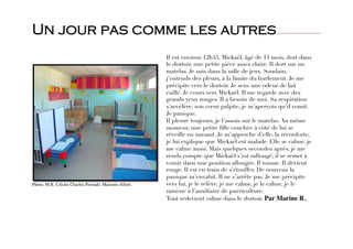 Il est environ 12h45, Mickaël, âgé de 14 mois, dort dans
le dortoir, une petite pièce assez claire. Il dort sur un
matelas. Je suis dans la salle de jeux. Soudain,
j’entends des pleurs, à la limite du hurlement. Je me
précipite vers le dortoir. Je sens une odeur de lait
caillé. Je cours vers Mickaël. Il me regarde avec des
grands yeux rouges. Il a besoin de moi. Sa respiration
s’accélère, son cœur palpite, je m’aperçois qu’il vomit.
Je panique. 
Il pleure toujours, je l’assois sur le matelas. Au même
moment, une petite ﬁlle couchée à côté de lui se
réveille en sursaut. Je m’approche d’elle, la réconforte,
je lui explique que Mickaël est malade. Elle se calme, je
me calme aussi. Mais quelques secondes après, je me
rends compte que Mickaël s’est rallongé, il se remet à
vomir dans une position allongée. Il tousse. Il devient
rouge. Il est en train de s’étouffer. De nouveau la
panique m’envahit. Il ne s’arrête pas. Je me précipite
vers lui, je le relève, je me calme, je le calme, je le
ramène à l’auxiliaire de puériculture. 
Tout redevient calme dans le dortoir. Par Marine R.
Photo. M.R. Crèche Charles Perrault. Maisons-Alfort.
Un jour pas comme les autres
 
