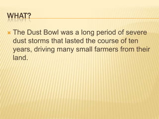 What?The Dust Bowl was a long period of severe dust storms that lasted the course of ten years, driving many small farmers from their land.