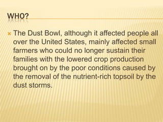 Who?The Dust Bowl, although it affected people all over the United States, mainly affected small farmers who could no longer sustain their families with the lowered crop production brought on by the poor conditions caused by the removal of the nutrient-rich topsoil by the dust storms.