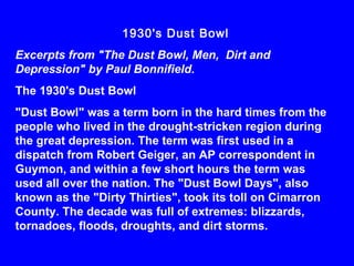 1930's Dust Bowl
Excerpts from "The Dust Bowl, Men, Dirt and
Depression" by Paul Bonnifield.
The 1930's Dust Bowl
"Dust Bowl" was a term born in the hard times from the
people who lived in the drought-stricken region during
the great depression. The term was first used in a
dispatch from Robert Geiger, an AP correspondent in
Guymon, and within a few short hours the term was
used all over the nation. The "Dust Bowl Days", also
known as the "Dirty Thirties", took its toll on Cimarron
County. The decade was full of extremes: blizzards,
tornadoes, floods, droughts, and dirt storms.
 