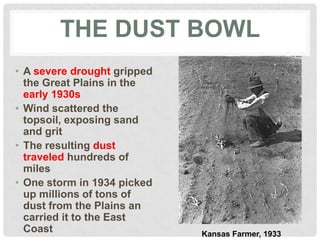 THE DUST BOWL
• A severe drought gripped
the Great Plains in the
early 1930s
• Wind scattered the
topsoil, exposing sand
and grit
• The resulting dust
traveled hundreds of
miles
• One storm in 1934 picked
up millions of tons of
dust from the Plains an
carried it to the East
Coast Kansas Farmer, 1933
 