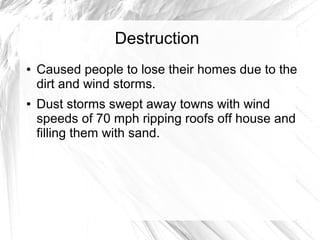 Destruction
● Caused people to lose their homes due to the
dirt and wind storms.
● Dust storms swept away towns with wind
speeds of 70 mph ripping roofs off house and
filling them with sand.
 
