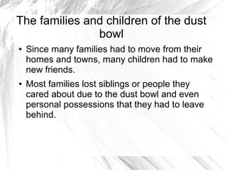The families and children of the dust
bowl
● Since many families had to move from their
homes and towns, many children had to make
new friends.
● Most families lost siblings or people they
cared about due to the dust bowl and even
personal possessions that they had to leave
behind.
 