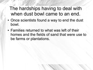 The hardships having to deal with
when dust bowl came to an end.
● Once scientists found a way to end the dust
bowl.
● Families returned to what was left of their
homes and the fields of sand that were use to
be farms or plantations.
 