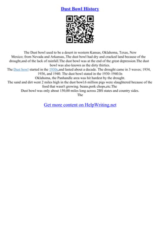 Dust Bowl History
The Dust bowl used to be a desert in western Kansas, Oklahoma, Texas, New
Mexico; from Nevada and Arkansas,.The dust bowl had dry and cracked land because of the
drought,and of the lack of rainfall.The dust bowl was at the end of the great depression.The dust
bowl was also known as the dirty thirties.
The Dust bowl started in the 1930s,and lasted about a decade. The drought came in 3 waves; 1934,
1936, and 1940. The dust bowl stated in the 1930–1940.In
Oklahoma, the Panhandle area was hit hardest by the drought.
The sand and dirt went 2 miles high in the dust bowl.6 million pigs were slaughtered because of the
food that wasn't growing. beans,pork chops,etc.The
Dust bowl was only about 150,00 miles long across 2ВЅ states and country sides.
The
Get more content on HelpWriting.net
 