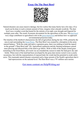 Essay On The Dust Bowl
Natural disasters can cause massive damage, but few realize that many barely last a few days. If so
much can be done in such a minute amount of time, imagine what a decade would do. The dust
bowl was a weather event that lasted for the entirety of an eight–year drought and lingered for
multiple years after. The result: Economic devastation for the agriculture of the area. Thedust bowl
was a large contributor to agriculture's role in the great depression and defines how we approach
environmental protection today.
The timeline of the dustbowl characterizes the fall of agriculture during the late 1920s, primarily the
area in and surrounding the Great Plains. The Dust Bowl was created by a disruption in the areas
natural balance. "With the crops and native vegetation gone, there was nothing to hold the topsoil
to the ground" ("Dust Bowl and" 30). Agricultural expansion and dry farming techniques caused
mass plowing and allowed little of the land to go fallow. With so little of the deeply rooted grass
remaining in the Great Plains, all it took was an extended dry season to make the land grow dry and
brittle. When most of the land had been enveloped by the grass dust storms weren't even a yearly
occurrence, but with the exponentiation of exposed land, the winds had the potential to erode entire
acres. This manmade natural disaster consumed such a large amount of the South's agriculture that it
had repercussions on the national level. The Dust Bowl was a "97–million–acre section
Get more content on HelpWriting.net
 