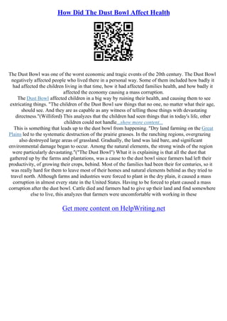How Did The Dust Bowl Affect Health
The Dust Bowl was one of the worst economic and tragic events of the 20th century. The Dust Bowl
negatively affected people who lived there in a personal way. Some of them included how badly it
had affected the children living in that time, how it had affected families health, and how badly it
affected the economy causing a mass corruption.
The Dust Bowl affected children in a big way by ruining their health, and causing them to see
extricating things. "The children of the Dust Bowl saw things that no one, no matter what their age,
should see. And they are as capable as any witness of telling those things with devastating
directness."(Williford) This analyzes that the children had seen things that in today's life, other
children could not handle...show more content...
This is something that leads up to the dust bowl from happening. "Dry land farming on the Great
Plains led to the systematic destruction of the prairie grasses. In the ranching regions, overgrazing
also destroyed large areas of grassland. Gradually, the land was laid bare, and significant
environmental damage began to occur. Among the natural elements, the strong winds of the region
were particularly devastating."("The Dust Bowl") What it is explaining is that all the dust that
gathered up by the farms and plantations, was a cause to the dust bowl since farmers had left their
productivity, of growing their crops, behind. Most of the families had been their for centuries, so it
was really hard for them to leave most of their homes and natural elements behind as they tried to
travel north. Although farms and industries were forced to plant in the dry plain, it caused a mass
corruption in almost every state in the United States. Having to be forced to plant caused a mass
corruption after the dust bowl. Cattle died and farmers had to give up their land and find somewhere
else to live, this analyzes that farmers were uncomfortable with working in these
Get more content on HelpWriting.net
 