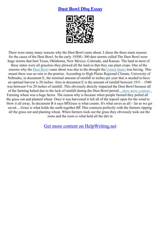 Dust Bowl Dbq Essay
There were many many reasons why the Dust Bowl came about. I chose the three main reasons
for the cause of the Dust Bowl. In the early 1930Е› 300 dust storms called The Dust Bowl were
huge storms that hurt Texas, Oklahoma, New Mexico, Colorado, and Kansas. The land in most of
these states were all grassless they plowed all the land so that they can plant crops. One of the
reasons why the Dust Bowl came about was due to the drought the United States was having. This
meant there was no rain in the prairies. According to High Plains Regional Climate, University of
Nebraska, in document E, the minimal amount of rainfall in inches per year that is needed to have
an optimal harvest is 20 inches. Also in document E is the amount of rainfall between 1931 – 1940
was between 9 to 20 inches of rainfall. This obviously directly impacted the Dust Bowl because all
of the farming halted due to the lack of rainfall during the Dust Bowl period....show more content...
Farming wheat was a huge factor. The reason why is because when people farmed they pulled all
the grass out and planted wheat. Once it was harvested it left all of the topsoil open for the wind to
blow it all away. In document B it says ВЁGrass is what counts. It's what saves us all – far as we get
saved.... Grass is what holds the earth together.ВЁ This connects perfectly with the farmers ripping
all the grass out and planting wheat. When farmers took out the grass they obviously took out the
roots and the roots is what held all the dirt in
Get more content on HelpWriting.net
 