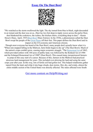 Essay On The Dust Bowl
"We watched as the storm swallowed the light. The sky turned from blue to black, night descended
in an instant and the dust was on us...Dust lay two feet deep in ripply waves across the parlor floor,
dust blanketed the cookstove, the icebox, the kitchen chairs, everything deep in dust." –Karen
Hesse's Diary, April, 1935 (Dust Bowl Diary Entries). In the 1930s, a phenomenon called the Dust
Bowl swept the people of the Great Plains off their feet. This paper defines the Dust Bowl and its
impact on the US economy and American citizens.
Though most everyone has heard of the Dust Bowl, many people don't actually know what it is.
"When rain stopped falling in the Midwest, farm fields began to dry up" (The Dust Bowl). Much of
the nation's crops couldn't grow, causing major economic struggle. "The Homestead Act of 1862,
which provided settlers with 160 acres of public land, was followed by the Kinkaid Act of 1904
and the Enlarged Homestead Act of 1909" (Dust Bowl). This caused many inexperienced farmers
to jump on this easy start of a career. Because of this, farmers in the Midwest had practiced
atrocious land management for years. This included over plowing the land and using the same
crops year after year. In this way, lots of fertile soil had gotten lost. This helped windstorms gather
topsoil from the land, and whip it into huge clouds; dust storms. Hot, dry, and windy, almost the
entire middle section of the United States was directly affected. The states affected were South
Get more content on HelpWriting.net
 