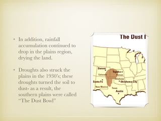 • In addition, rainfall
accumulation continued to
drop in the plains region,
drying the land.
• Droughts also struck the
plains in the 1930’s; these
droughts turned the soil to
dust- as a result, the
southern plains were called
“The Dust Bowl”
 