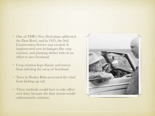 • One of FDR’s New Deal plans addressed
the Dust Bowl, and in 1935, the Soil
Conservation Service was created. It
implemented new techniques like crop
rotation, and planting shelter belts in an
effort to save farmland.
• Crop rotation kept disease and insects
from infesting the areas of farmland.
• Trees in Shelter Belts prevented the wind
from kicking up soil.
• These methods would have to take effect
over time, because the dust storms would
unfortunately continue.
 