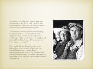 • Many farmers felt like they had no hope, and
were unable to sell any of their crops, so they
were thrown off their land and forced to move
west in search of food and employment.
• Many loaded up their families and belongings,
taking Route 66 to California; there, they
expected to ﬁnd better lives, picking fruit or
working the ﬁelds. This scenario was emphasized
thoroughly in John Steinbeck’s famous novel,
“The Grapes of Wrath.”
• Most people like the Joads (from the novel)
longed for a better future in California, but
instead found greater turmoil. Large
corporations owned most of the farmland and
controlled employment. Therefore, there weren’t
many jobs for the migrants because local farmers
worked there.
 