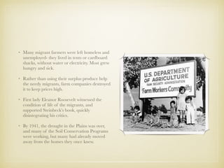 • Many migrant farmers were left homeless and
unemployed- they lived in tents or cardboard
shacks, without water or electricity. Most grew
hungry and sick.
• Rather than using their surplus produce help
the needy migrants, farm companies destroyed
it to keep prices high.
• First lady Eleanor Roosevelt witnessed the
condition of life of the migrants, and
supported Steinbeck’s book, quickly
disintegrating his critics.
• By 1941, the drought in the Plains was over,
and many of the Soil Conservation Programs
were working, but many had already moved
away from the homes they once knew.
 